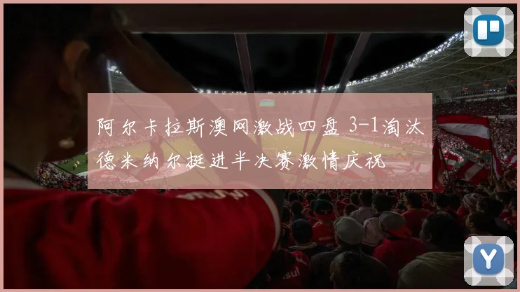 阿尔卡拉斯澳网激战四盘 3-1淘汰德米纳尔挺进半决赛激情庆祝