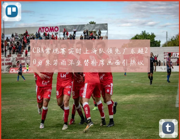 CBA常规赛实时上海队领先广东超20分朱芳雨呆坐替补席画面引热议