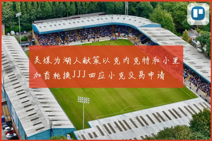 美媒为湖人献策以克内克特和小里加首轮换JJJ回应小克交易申请