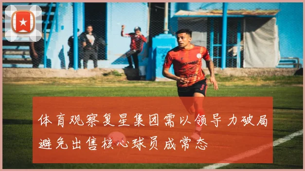体育观察复星集团需以领导力破局避免出售核心球员成常态