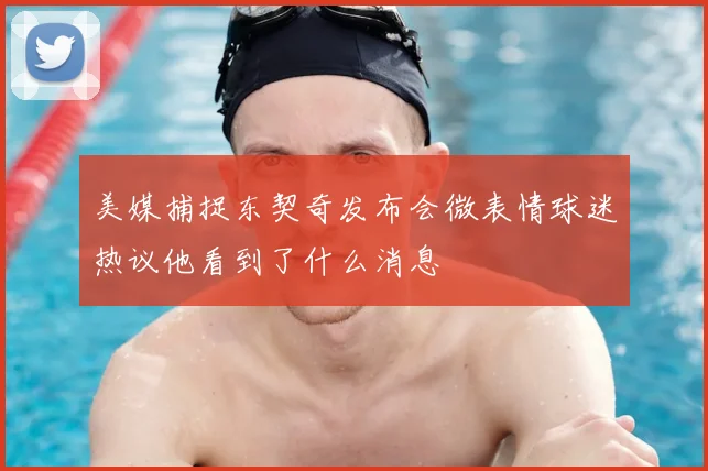 美媒捕捉东契奇发布会微表情球迷热议他看到了什么消息