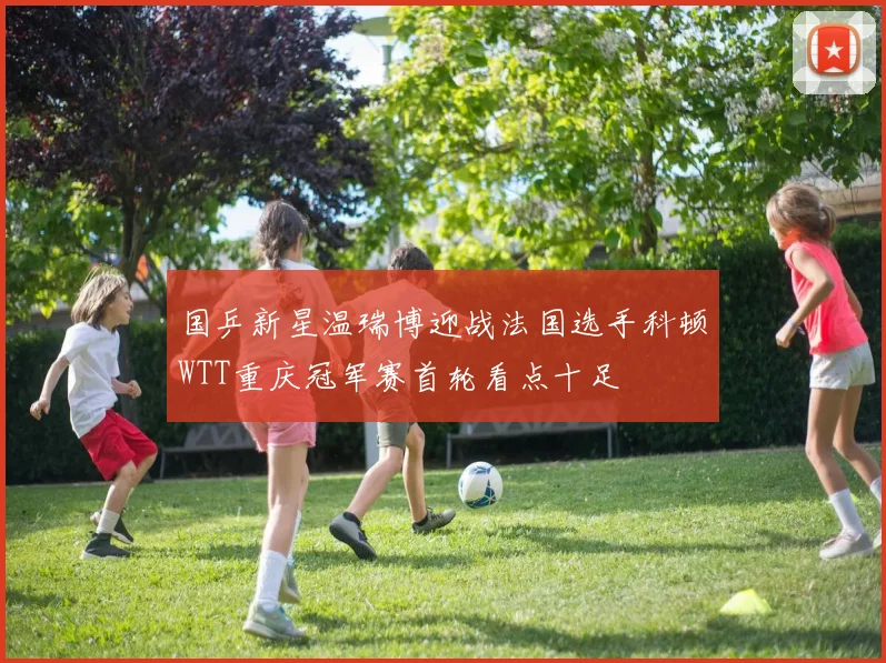 国乒新星温瑞博迎战法国选手科顿WTT重庆冠军赛首轮看点十足