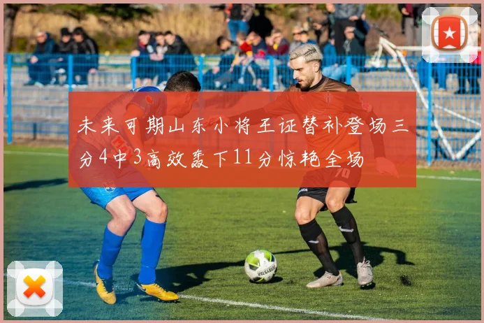 未来可期山东小将王证替补登场三分4中3高效轰下11分惊艳全场