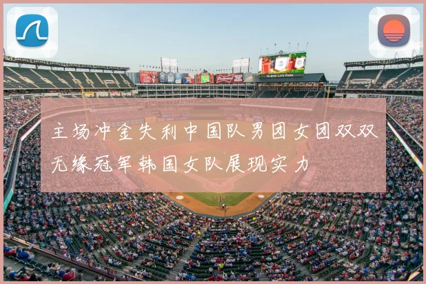 主场冲金失利中国队男团女团双双无缘冠军韩国女队展现实力