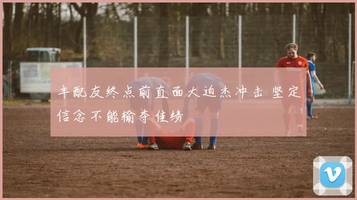 丰配友终点前直面大迫杰冲击 坚定信念不能输夺佳绩