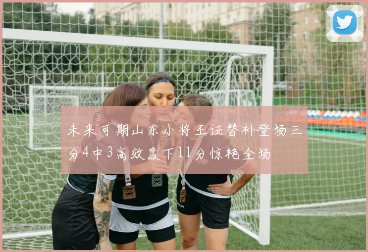 未来可期山东小将王证替补登场三分4中3高效轰下11分惊艳全场